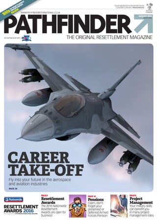 PAGE 10
Pensions
Claim, don’t
forget your
preserved or
deferred Armed
Forces Pension
THE ORIGINAL RESETTLEMENT MAGAZINE
PATHFINDER
AUGUST 2016
#25YEARS
WWW.PATHFINDERINTERNATIONAL.CO.UK
Proud signatories to the Armed Forces
Corporate Covenant. #forourforces
PAGE8
Project
Management
Your military skills
can benefit you
in many project
management roles
PAGE6
Resettlement
Awards
The 2016 Nationwide
Resettlement
Awards are open for
business!
100s
OFRESETTLEMENT
OPPORTUNITIES
INSIDE
IN PARTNERSHIPWITH
Fly into your future in the aerospace
and aviation industries
CAREER
TAKE-OFF
PAGE 28
 