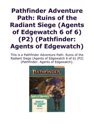 Pathfinder Adventure
Path: Ruins of the
Radiant Siege (Agents
of Edgewatch 6 of 6)
(P2) (Pathfinder:
Agents of Edgewatch)
This is a Pathfinder Adventure Path: Ruins of the
Radiant Siege (Agents of Edgewatch 6 of 6) (P2)
(Pathfinder: Agents of Edgewatch).
 