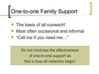 One-to-one Family Support The basis of all outreach! Most often occasional and informal “Call me if you need me…” Do not minimize the effectiveness of one-to-one support as this is how all networks begin! 