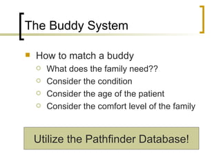 The Buddy System How to match a buddy What does the family need?? Consider the condition Consider the age of the patient Consider the comfort level of the family Utilize the Pathfinder Database! 