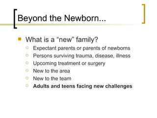 Beyond the Newborn... What is a “new” family? Expectant parents or parents of newborns Persons surviving trauma, disease, illness Upcoming treatment or surgery New to the area New to the team Adults and teens facing new challenges 