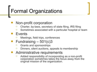 Formal Organizations Non-profit corporation Charter, by-laws, secretary of state filing, IRS filing Sometimes associated with a particular hospital or team Events Meetings, field trips, conferences Fundraising – 501(c)3 Grants and sponsorships Dinners, silent auctions, appeals to membership Administrative requirements Added responsibility of incorporating as a non-profit corporation sometimes takes the focus away from the original mission of the organization. 