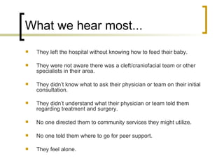 What we hear most... They left the hospital without knowing how to feed their baby. They were not aware there was a cleft/craniofacial team or other specialists in their area. They didn’t know what to ask their physician or team on their initial consultation. They didn’t understand what their physician or team told them regarding treatment and surgery. No one directed them to community services they might utilize. No one told them where to go for peer support. They feel alone. 