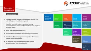 Concession
Management
General
Leasing
Casual
Leasing
Parking
Leasing
Flexible
Terms &
Tenures
6 Level
Approval
Matrix
Rental, CAM
& Utility
Invoicing
Interest
Computation
& Invoicing
Rent
Commencement
Conditions
Payment
Reminders
Manage
Buildings &
Spaces
Tenant
Contact
Management
Tenant
Renewal &
Move out
Data
Exchange
Fit out, Foot
Fall & Sales
Trackers
Standard &
MIS
Reporting
 100% web-browser based & accessible via PC, MAC or iPAD
with ‘NO’ software installation required
 Hosted on extremely secure, professional hosting
environment [SaaS model] which makes it very easy to get up
& running quickly
 Access to all lease information 24/7
 Accurate details available to meet reporting requirements
 Consistency of lease management irrespective of personnel
changes within your company
 An important move away from out-of-date systems,
spreadsheets and other archaic options
Business Benefits
 