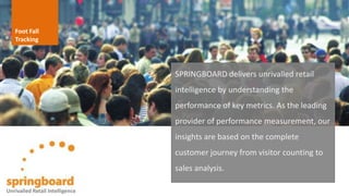 Foot Fall
Tracking
SPRINGBOARD delivers unrivalled retail
intelligence by understanding the
performance of key metrics. As the leading
provider of performance measurement, our
insights are based on the complete
customer journey from visitor counting to
sales analysis.
Unrivalled Retail Intelligence
 