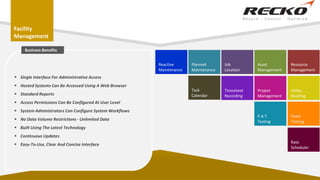 Facility
Management
Planned
Maintenance
Job
Location
Asset
Management
Resource
Management
Project
Management
Utility
Reading
Timesheet
Recording
Task
Calendar
Reactive
Maintenance
P.A.T.
Testing
Fixed
Testing
Rate
Scheduler
 Single Interface For Administrative Access
 Hosted Systems Can Be Accessed Using A Web Browser
 Standard Reports
 Access Permissions Can Be Configured At User Level
 System Administrators Can Configure System Workflows
 No Data Volume Restrictions - Unlimited Data
 Built Using The Latest Technology
 Continuous Updates
 Easy-To-Use, Clear And Concise Interface
Business Benefits
 