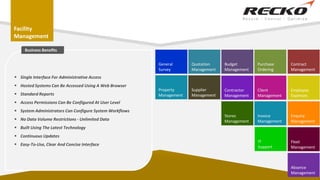 Facility
Management
Quotation
Management
Budget
Management
Purchase
Ordering
Contract
Management
Client
Management
Employee
Expenses
Contractor
Management
Supplier
Management
General
Survey
Invoice
Management
Enquiry
Management
Fleet
Management
Stores
Management
IT
Support
Absence
Management
Property
Management
 Single Interface For Administrative Access
 Hosted Systems Can Be Accessed Using A Web Browser
 Standard Reports
 Access Permissions Can Be Configured At User Level
 System Administrators Can Configure System Workflows
 No Data Volume Restrictions - Unlimited Data
 Built Using The Latest Technology
 Continuous Updates
 Easy-To-Use, Clear And Concise Interface
Business Benefits
 