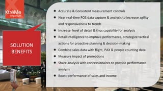 SOLUTION
BENEFITS
 Accurate & Consistent measurement controls
 Near real-time POS data capture & analysis to Increase agility
and responsiveness to trends
 Increase level of detail & thus capability for analysis
 Retail Intelligence to improve performance, strategize tactical
actions for proactive planning & decision-making
 Combine sales data with flight, PAX & people counting data
 Measure impact of promotions
 Share analysis with concessionaires to provide performance
analysis
 Boost performance of sales and income
Imperium
 