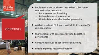 OBJECTIVES
 Implement a low touch cost method for collection of
concessionaire sales data
 Improve controls & auditing
 Reduce latency of information
 Obtain data at detailed level of granularity
 Analyse retail and F&B sales, footfall to drive airport’s
decision-making
 Share analysis with concessionaires to boost their
performance
 Compute revenues as per concession & billing
 Enable improved resource allocation
Imperium
 