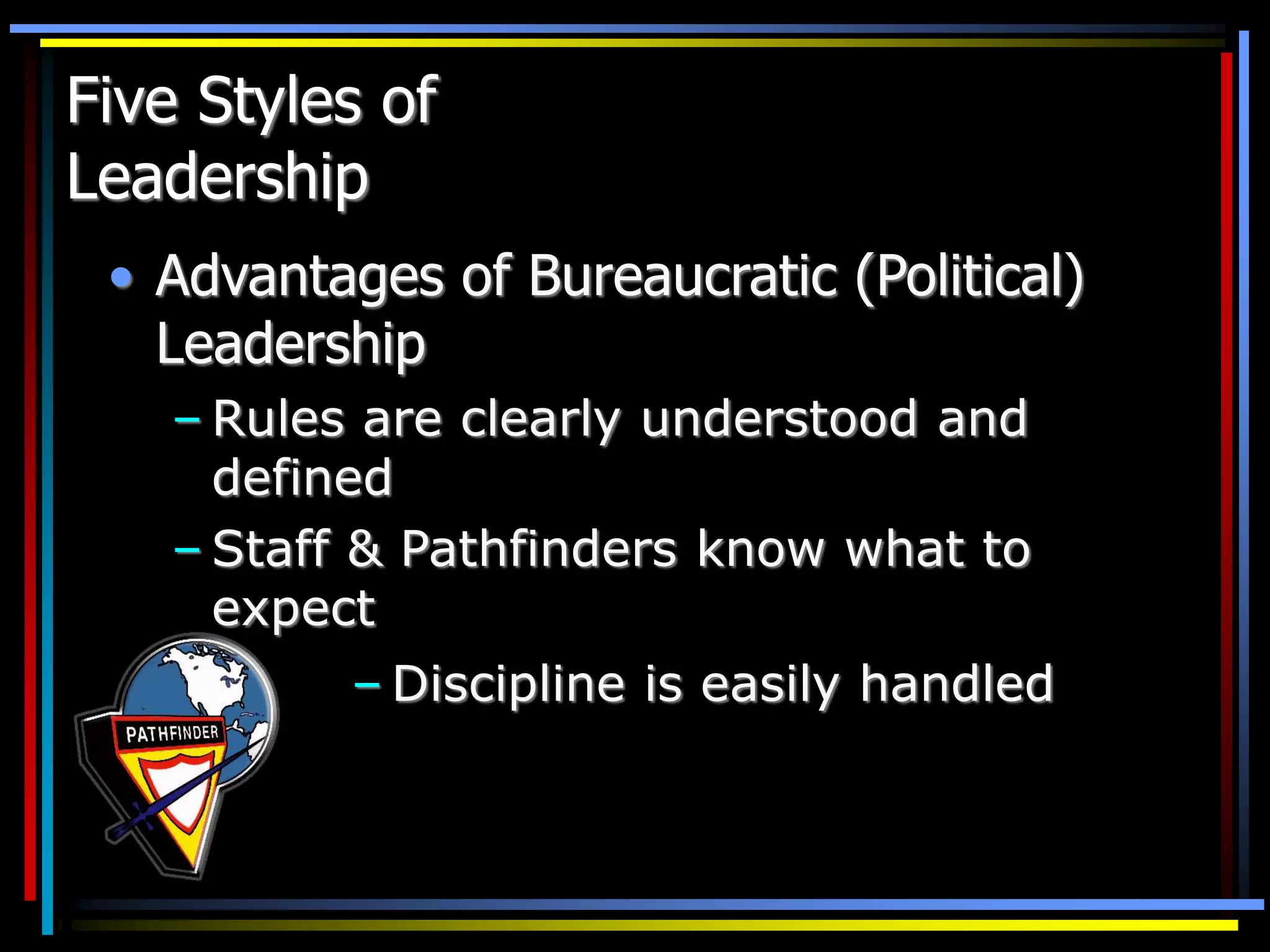 Five Styles of
Leadership
• Advantages of Bureaucratic (Political)
Leadership
– Rules are clearly understood and
defined
– Staff & Pathfinders know what to
expect
– Discipline is easily handled
 