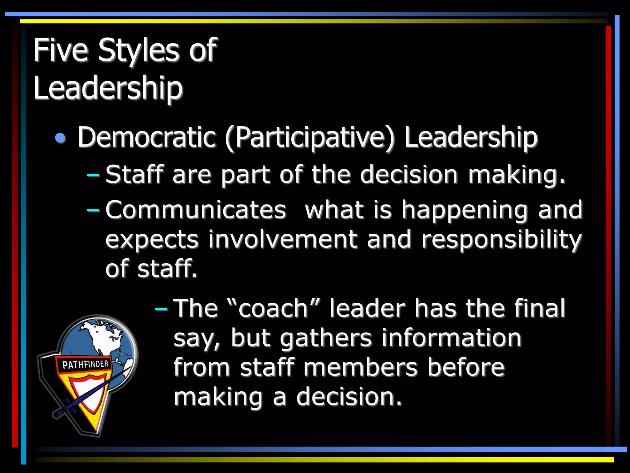 Five Styles of
Leadership
• Democratic (Participative) Leadership
– Staff are part of the decision making.
– Communicates what is happening and
expects involvement and responsibility
of staff.
– The “coach” leader has the final
say, but gathers information
from staff members before
making a decision.
 
