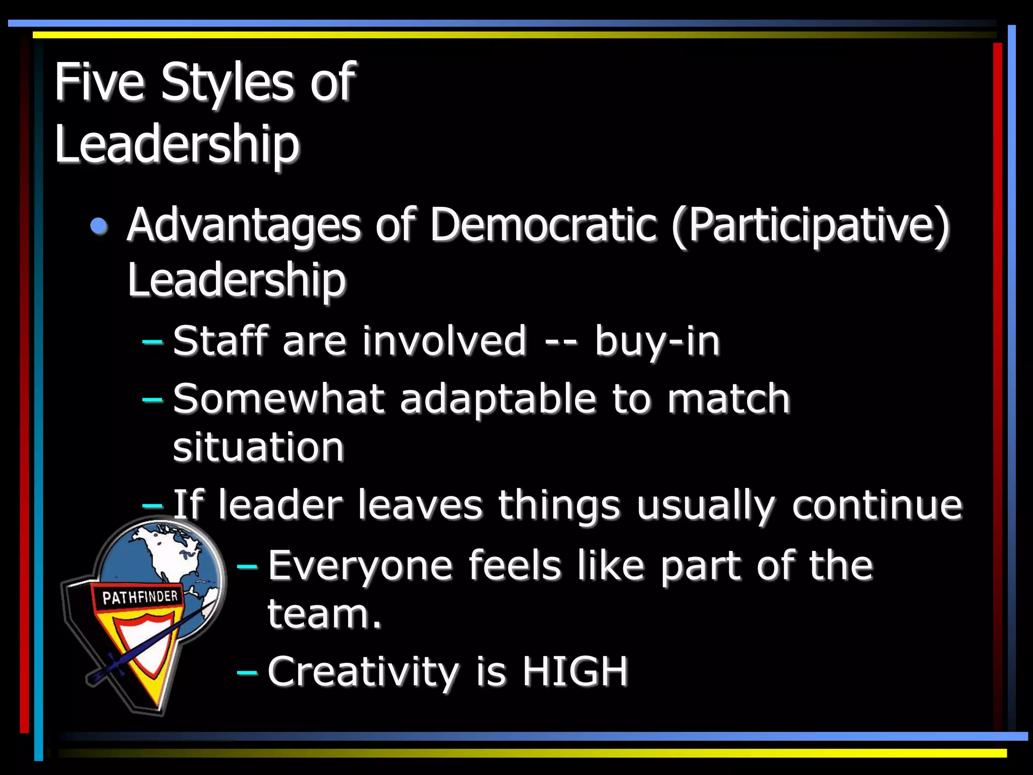 Five Styles of
Leadership
• Advantages of Democratic (Participative)
Leadership
– Staff are involved -- buy-in
– Somewhat adaptable to match
situation
– If leader leaves things usually continue
– Everyone feels like part of the
team.
– Creativity is HIGH
 