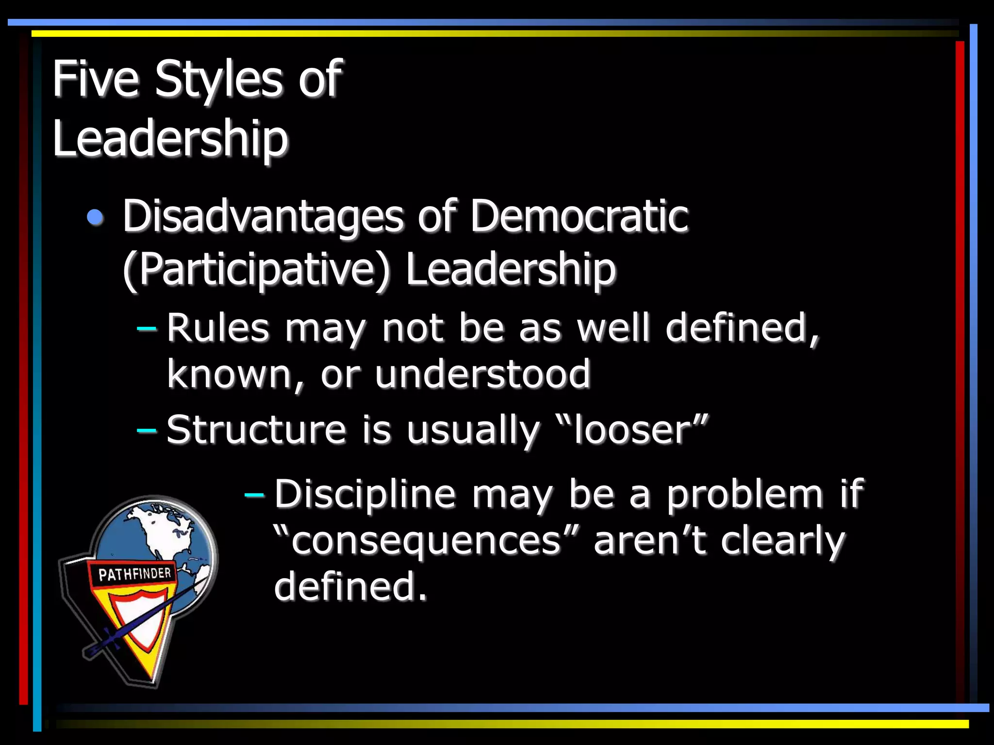 Five Styles of
Leadership
• Disadvantages of Democratic
(Participative) Leadership
– Rules may not be as well defined,
known, or understood
– Structure is usually “looser”
– Discipline may be a problem if
“consequences” aren’t clearly
defined.
 