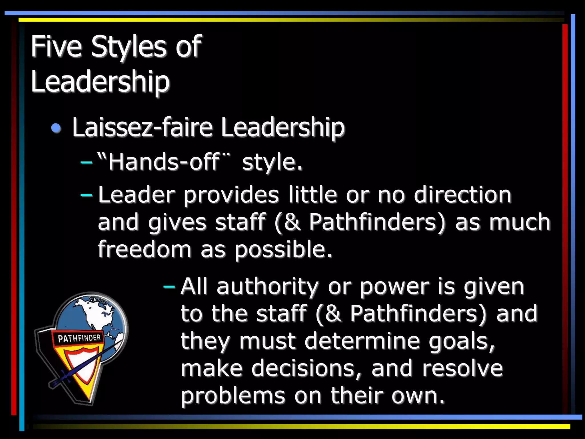 Five Styles of
Leadership
• Laissez-faire Leadership
– “Hands-off¨ style.
– Leader provides little or no direction
and gives staff (& Pathfinders) as much
freedom as possible.
– All authority or power is given
to the staff (& Pathfinders) and
they must determine goals,
make decisions, and resolve
problems on their own.
 