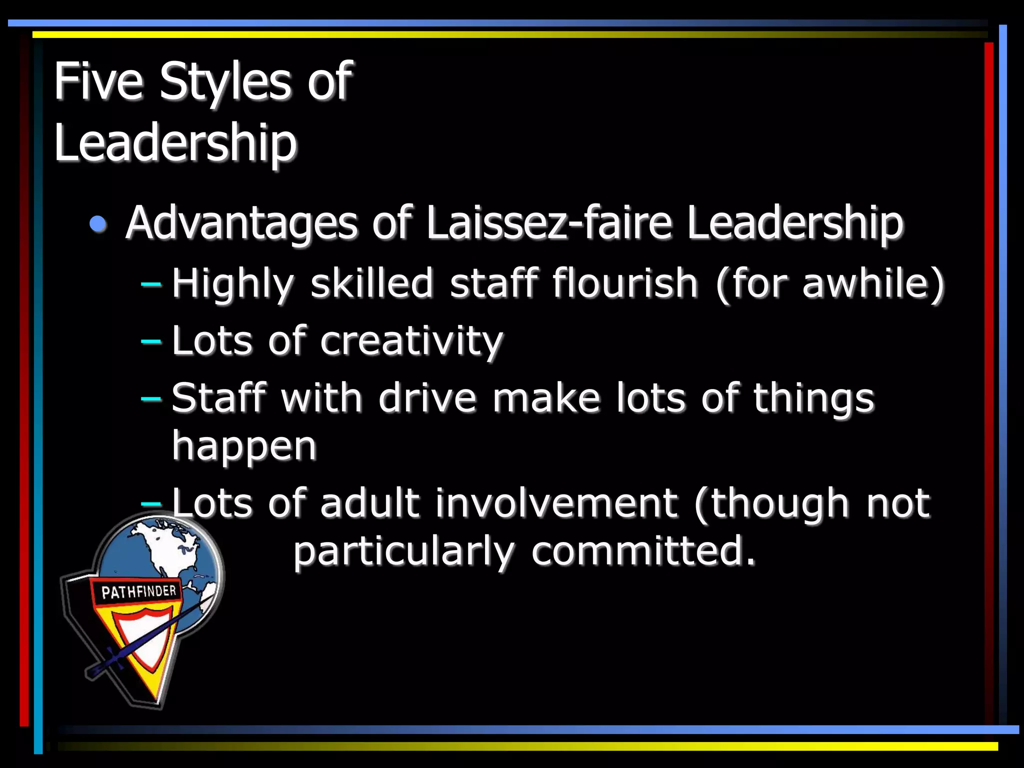 Five Styles of
Leadership
• Advantages of Laissez-faire Leadership
– Highly skilled staff flourish (for awhile)
– Lots of creativity
– Staff with drive make lots of things
happen
– Lots of adult involvement (though not
particularly committed.
 
