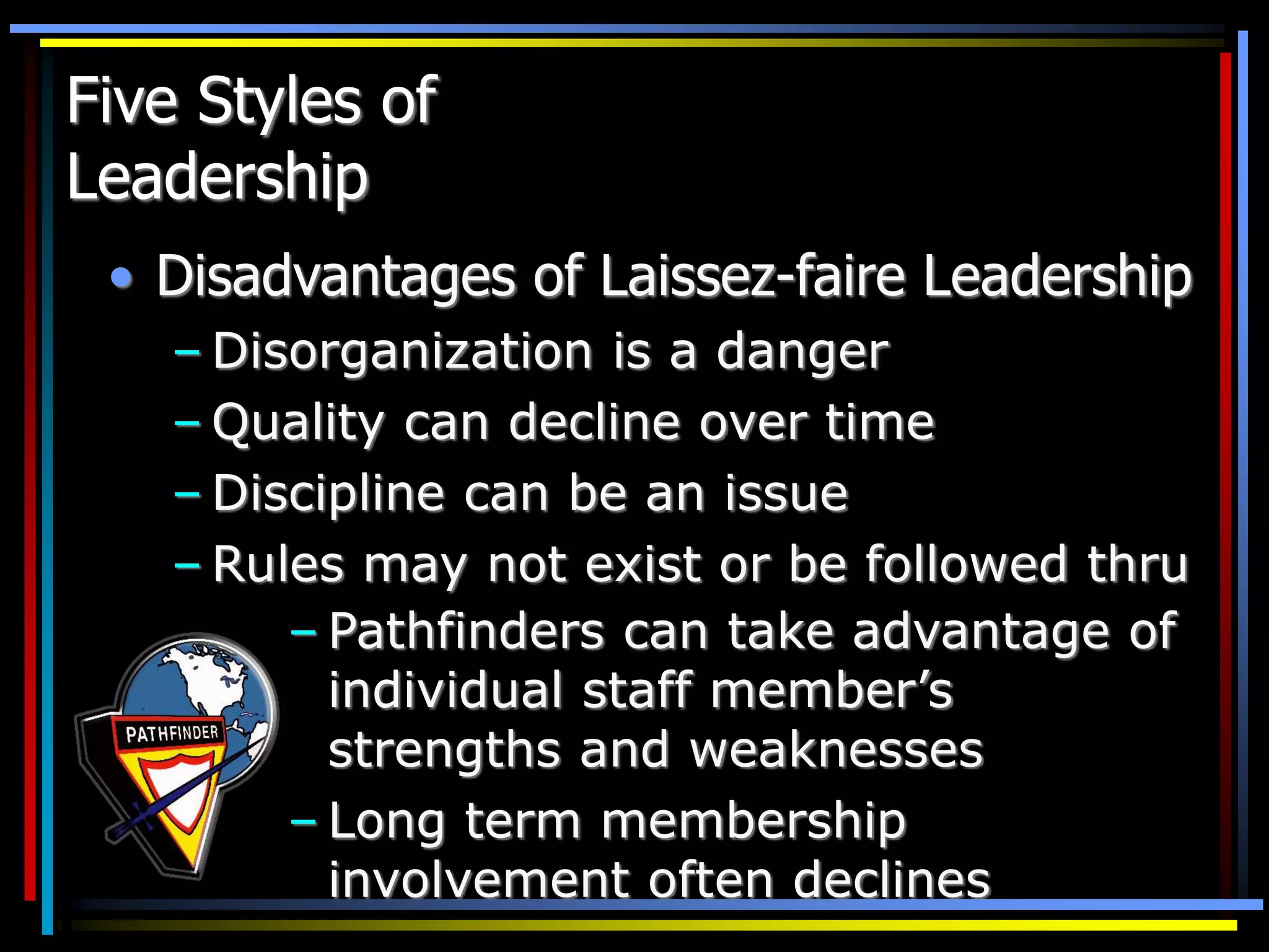 Five Styles of
Leadership
• Disadvantages of Laissez-faire Leadership
– Disorganization is a danger
– Quality can decline over time
– Discipline can be an issue
– Rules may not exist or be followed thru
– Pathfinders can take advantage of
individual staff member’s
strengths and weaknesses
– Long term membership
involvement often declines
 