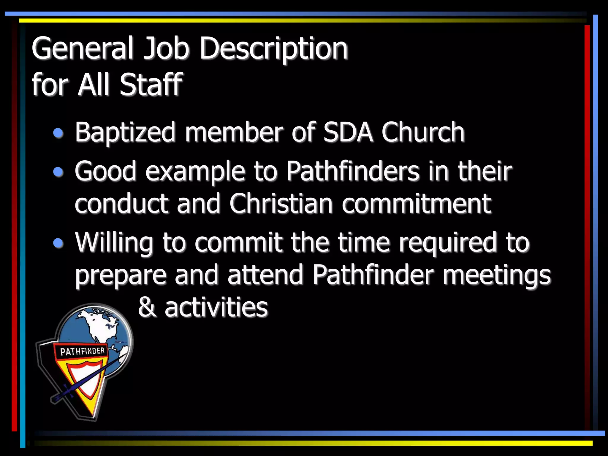 General Job Description
for All Staff
• Baptized member of SDA Church
• Good example to Pathfinders in their
conduct and Christian commitment
• Willing to commit the time required to
prepare and attend Pathfinder meetings
& activities
 