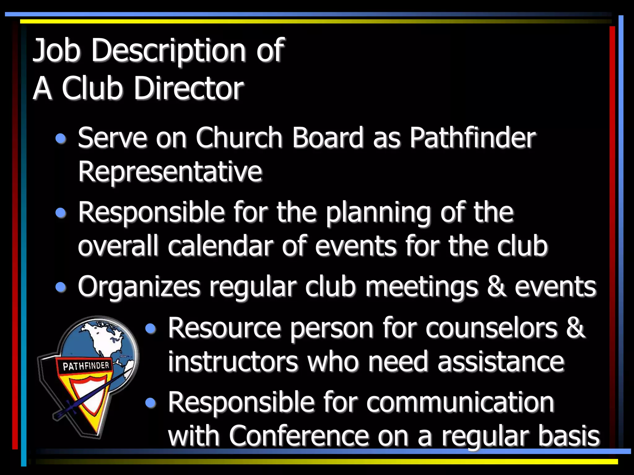 Job Description of
A Club Director
• Serve on Church Board as Pathfinder
Representative
• Responsible for the planning of the
overall calendar of events for the club
• Organizes regular club meetings & events
• Resource person for counselors &
instructors who need assistance
• Responsible for communication
with Conference on a regular basis
 