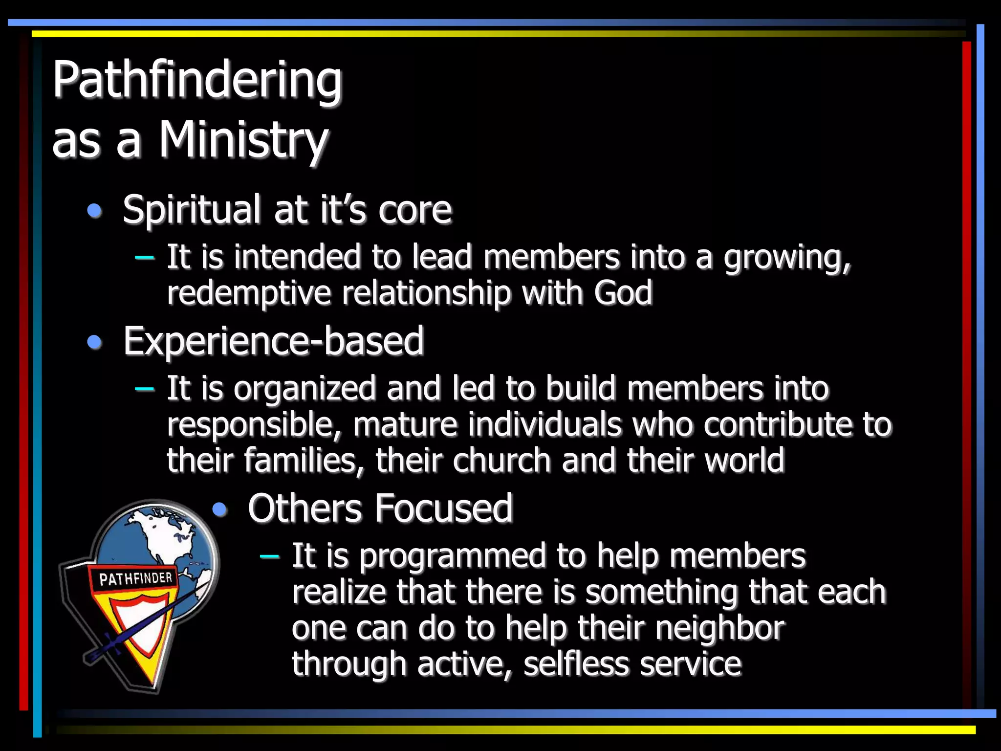 Pathfindering
as a Ministry
• Spiritual at it’s core
– It is intended to lead members into a growing,
redemptive relationship with God
• Experience-based
– It is organized and led to build members into
responsible, mature individuals who contribute to
their families, their church and their world
• Others Focused
– It is programmed to help members
realize that there is something that each
one can do to help their neighbor
through active, selfless service
 