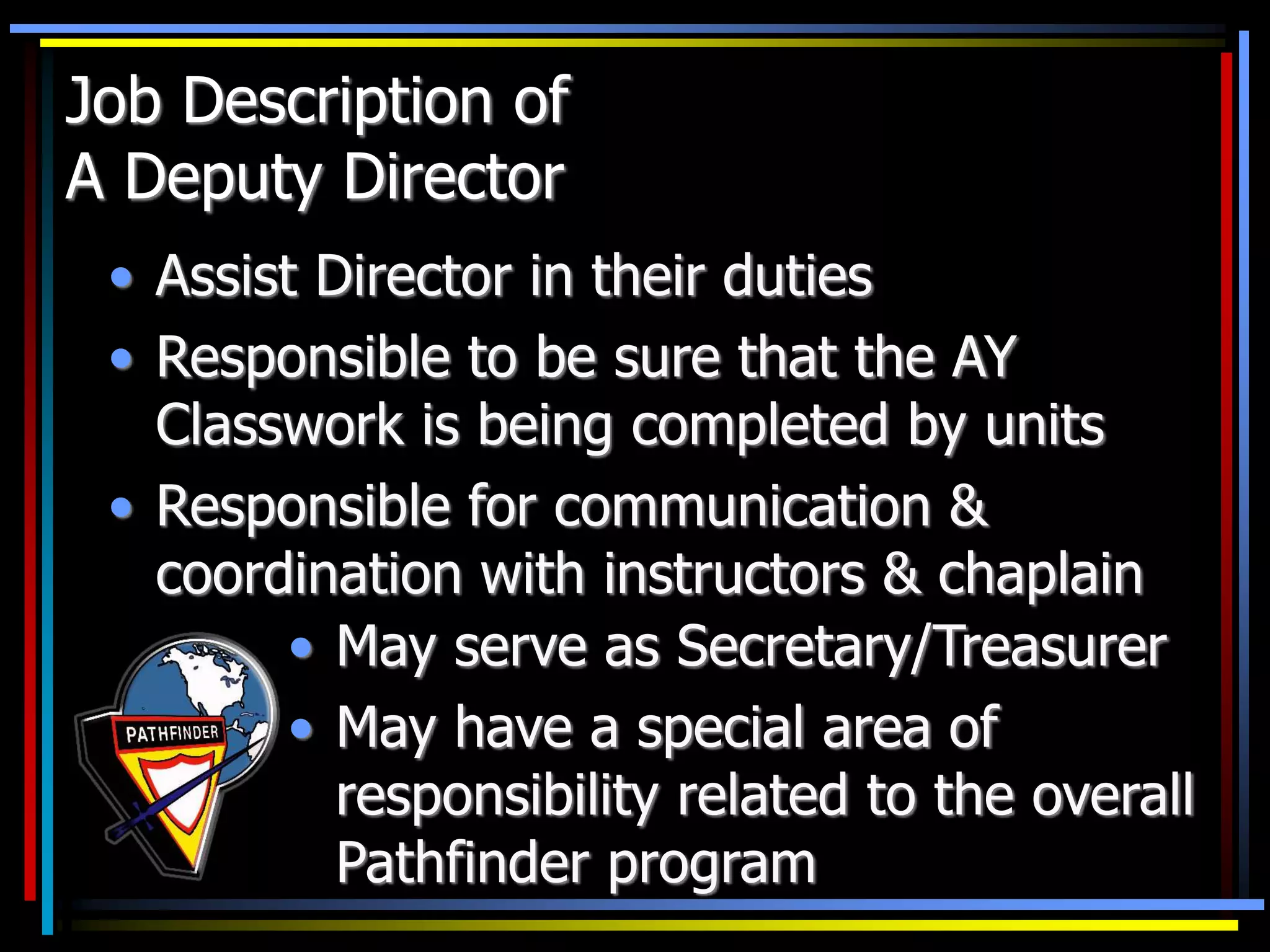 Job Description of
A Deputy Director
• Assist Director in their duties
• Responsible to be sure that the AY
Classwork is being completed by units
• Responsible for communication &
coordination with instructors & chaplain
• May serve as Secretary/Treasurer
• May have a special area of
responsibility related to the overall
Pathfinder program
 