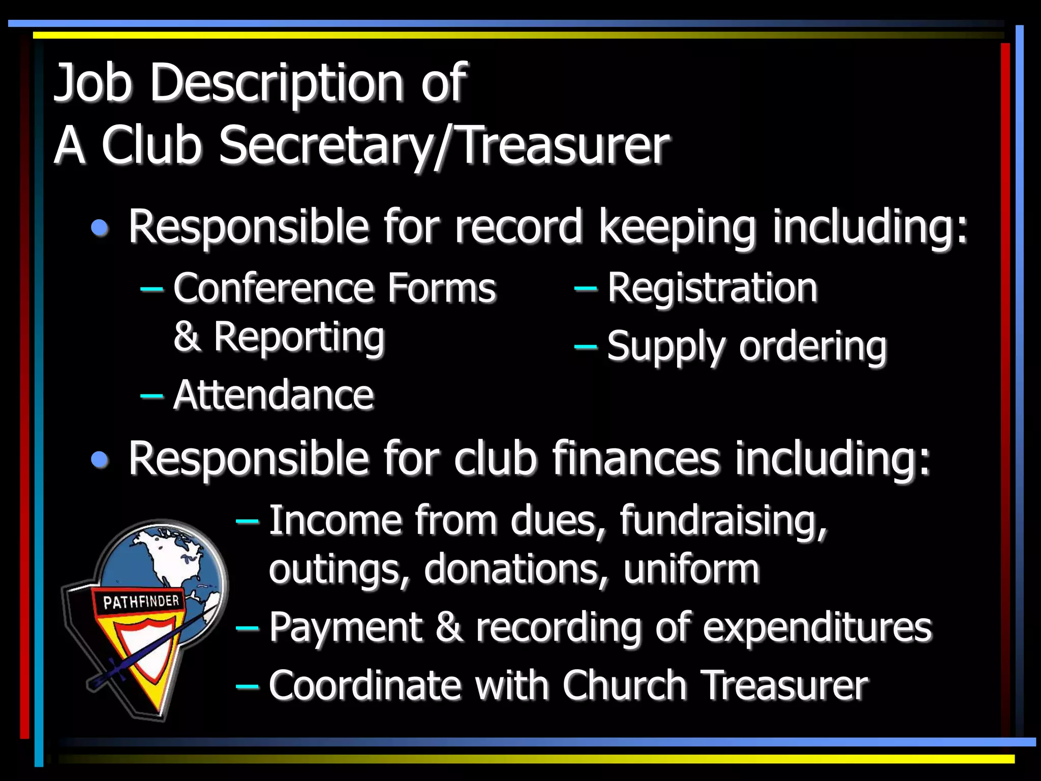 Job Description of
A Club Secretary/Treasurer
• Responsible for record keeping including:
– Conference Forms
& Reporting
– Attendance
• Responsible for club finances including:
– Registration
– Supply ordering
– Income from dues, fundraising,
outings, donations, uniform
– Payment & recording of expenditures
– Coordinate with Church Treasurer
 
