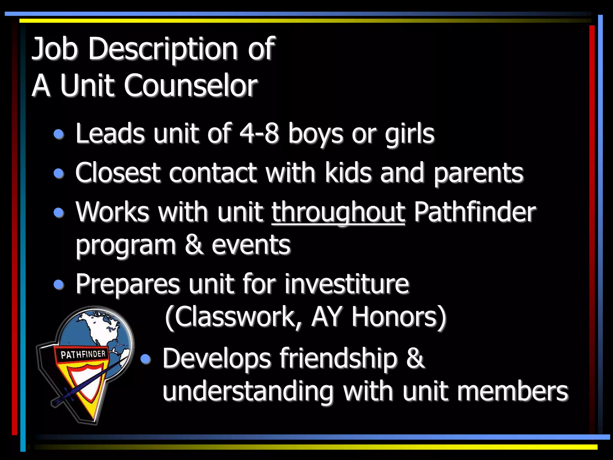 Job Description of
A Unit Counselor
• Leads unit of 4-8 boys or girls
• Closest contact with kids and parents
• Works with unit throughout Pathfinder
program & events
• Prepares unit for investiture
(Classwork, AY Honors)
• Develops friendship &
understanding with unit members
 