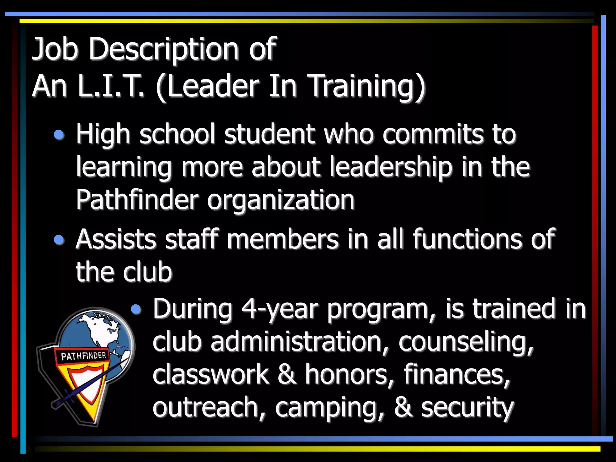 Job Description of
An L.I.T. (Leader In Training)
• High school student who commits to
learning more about leadership in the
Pathfinder organization
• Assists staff members in all functions of
the club
• During 4-year program, is trained in
club administration, counseling,
classwork & honors, finances,
outreach, camping, & security
 