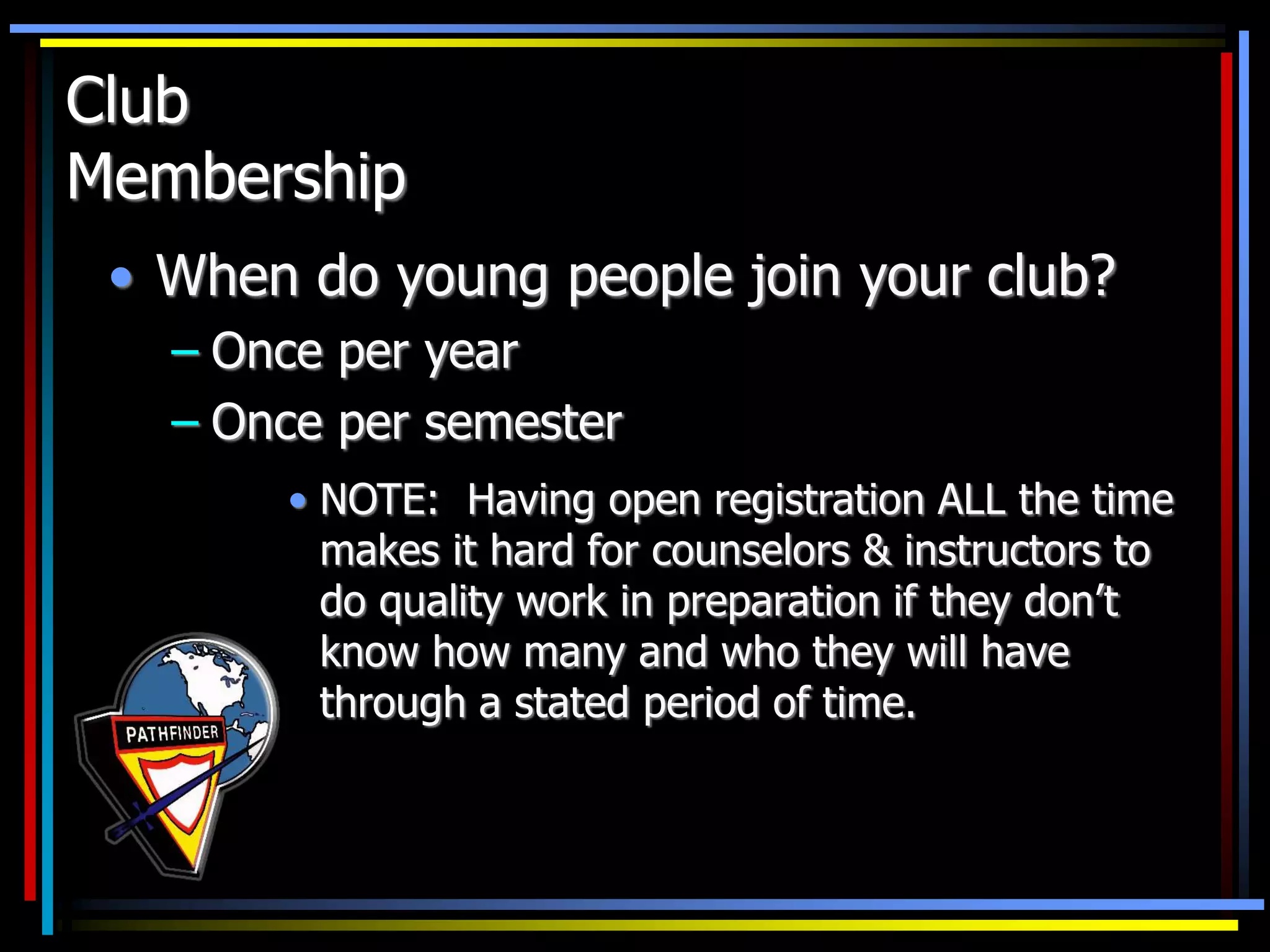 Club
Membership
• When do young people join your club?
– Once per year
– Once per semester
• NOTE: Having open registration ALL the time
makes it hard for counselors & instructors to
do quality work in preparation if they don’t
know how many and who they will have
through a stated period of time.
 