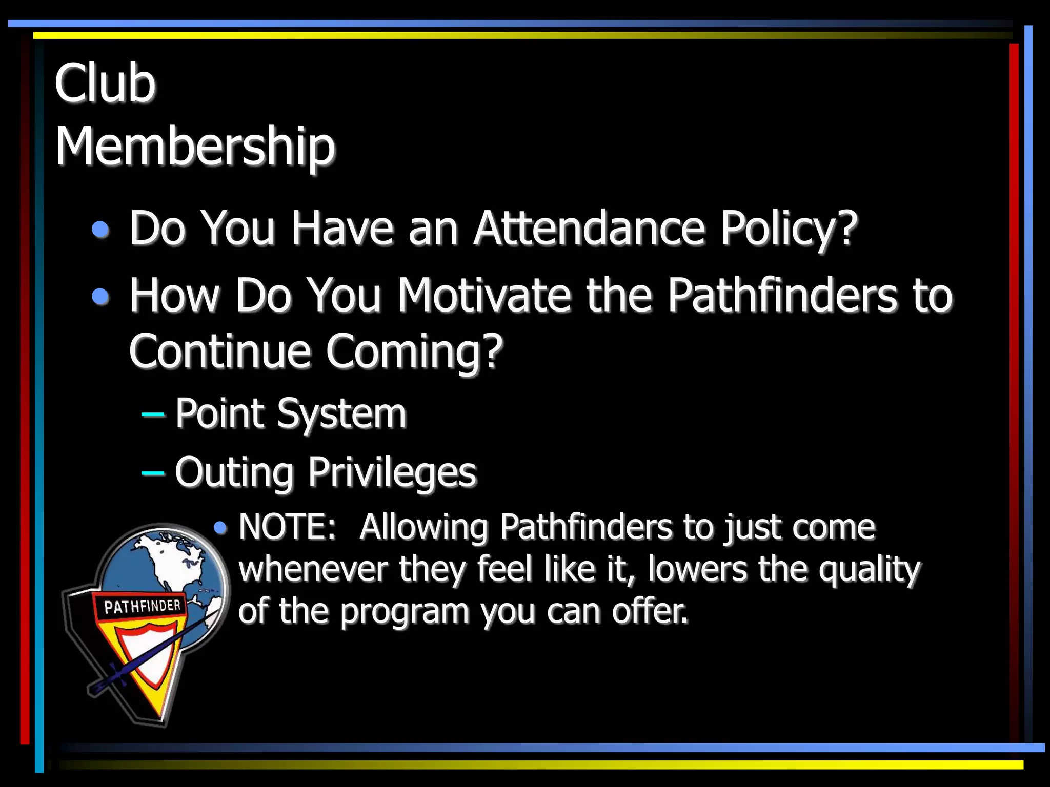 Club
Membership
• Do You Have an Attendance Policy?
• How Do You Motivate the Pathfinders to
Continue Coming?
– Point System
– Outing Privileges
• NOTE: Allowing Pathfinders to just come
whenever they feel like it, lowers the quality
of the program you can offer.
 