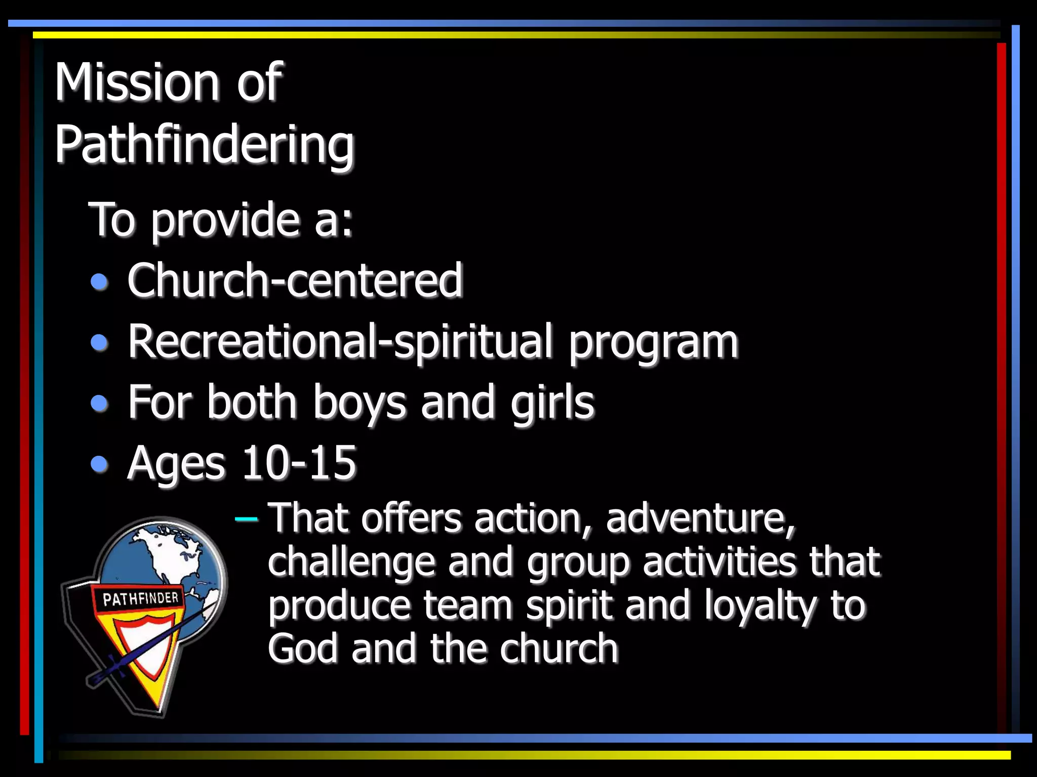 Mission of
Pathfindering
To provide a:
• Church-centered
• Recreational-spiritual program
• For both boys and girls
• Ages 10-15
– That offers action, adventure,
challenge and group activities that
produce team spirit and loyalty to
God and the church
 