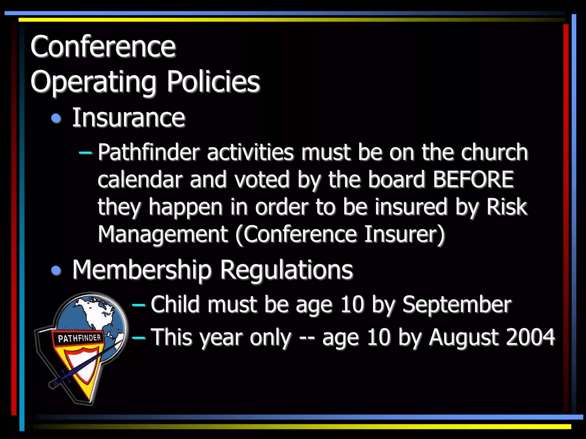 Conference
Operating Policies
• Insurance
– Pathfinder activities must be on the church
calendar and voted by the board BEFORE
they happen in order to be insured by Risk
Management (Conference Insurer)
• Membership Regulations
– Child must be age 10 by September
– This year only -- age 10 by August 2004
 