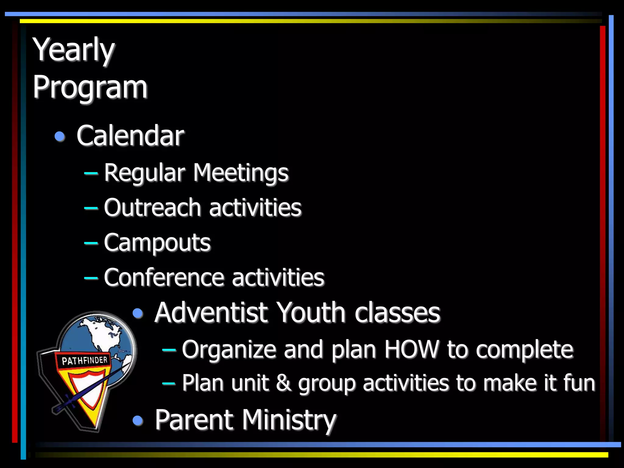 Yearly
Program
• Calendar
– Regular Meetings
– Outreach activities
– Campouts
– Conference activities
• Adventist Youth classes
– Organize and plan HOW to complete
– Plan unit & group activities to make it fun
• Parent Ministry
 