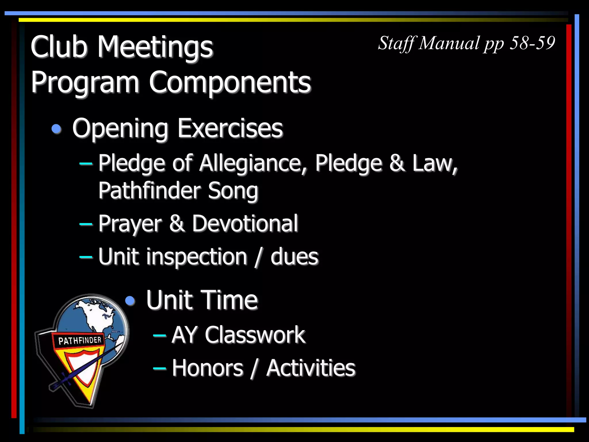 Club Meetings
Program Components
• Opening Exercises
– Pledge of Allegiance, Pledge & Law,
Pathfinder Song
– Prayer & Devotional
– Unit inspection / dues
• Unit Time
– AY Classwork
– Honors / Activities
Staff Manual pp 58-59
 