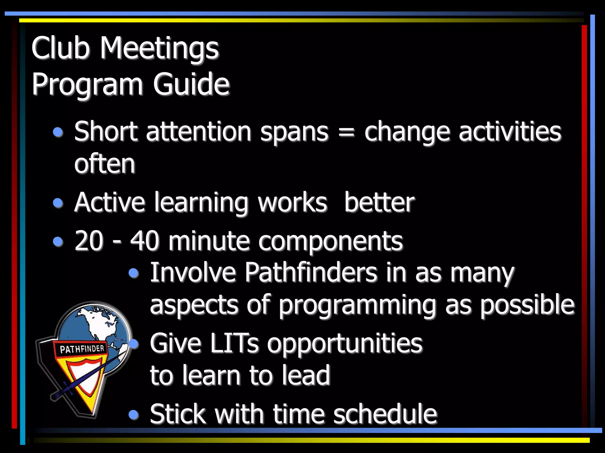 Club Meetings
Program Guide
• Short attention spans = change activities
often
• Active learning works better
• 20 - 40 minute components
• Involve Pathfinders in as many
aspects of programming as possible
• Give LITs opportunities
to learn to lead
• Stick with time schedule
 
