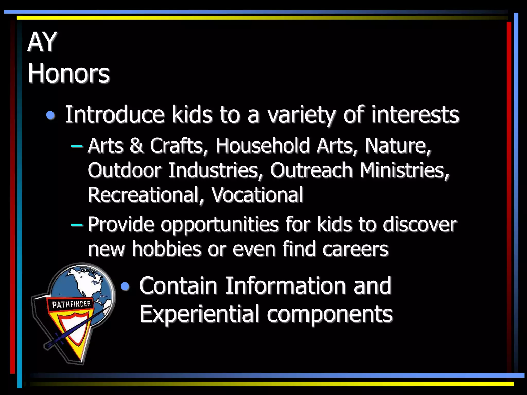AY
Honors
• Introduce kids to a variety of interests
– Arts & Crafts, Household Arts, Nature,
Outdoor Industries, Outreach Ministries,
Recreational, Vocational
– Provide opportunities for kids to discover
new hobbies or even find careers
• Contain Information and
Experiential components
 