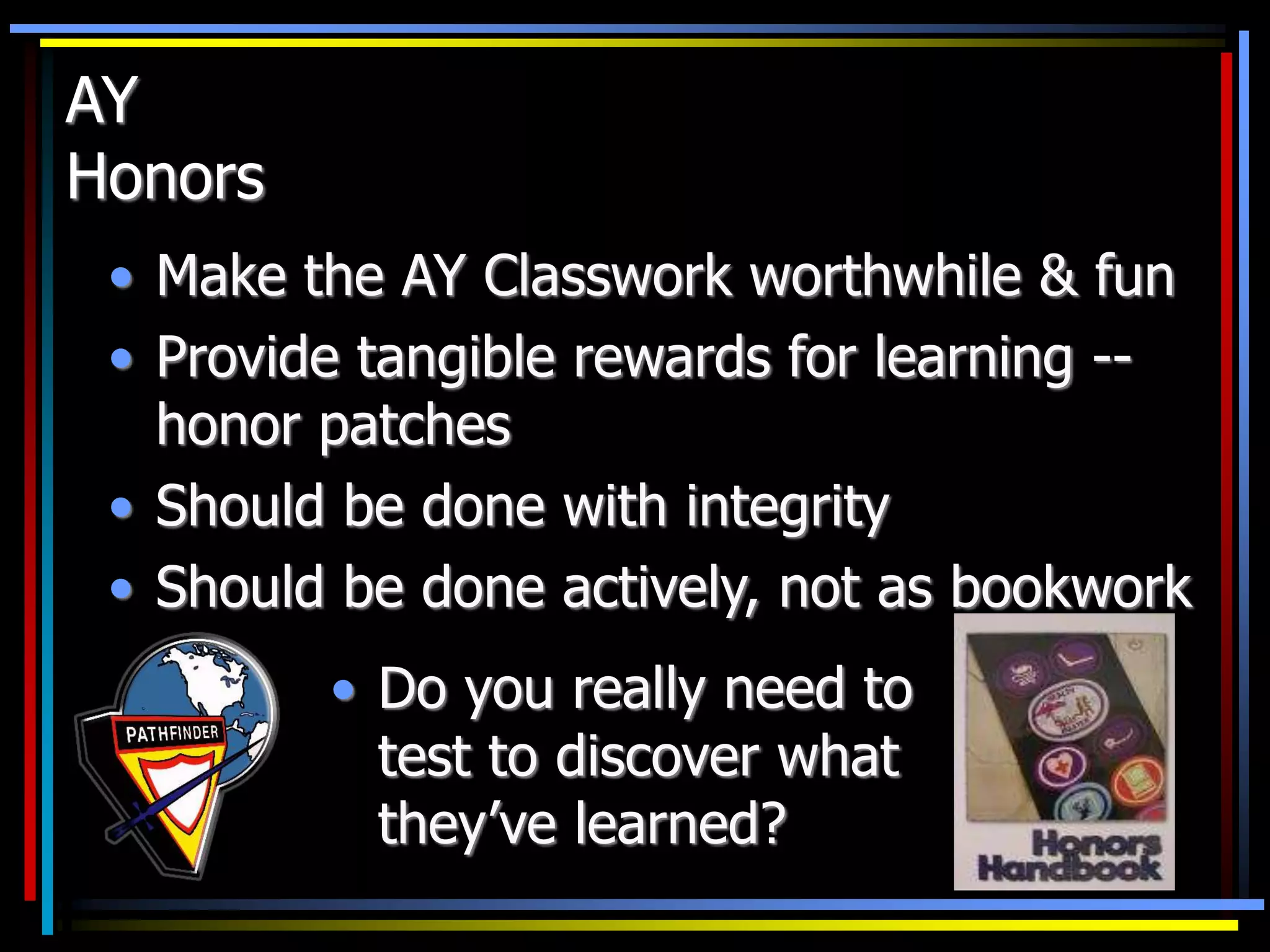 AY
Honors
• Make the AY Classwork worthwhile & fun
• Provide tangible rewards for learning --
honor patches
• Should be done with integrity
• Should be done actively, not as bookwork
• Do you really need to
test to discover what
they’ve learned?
 
