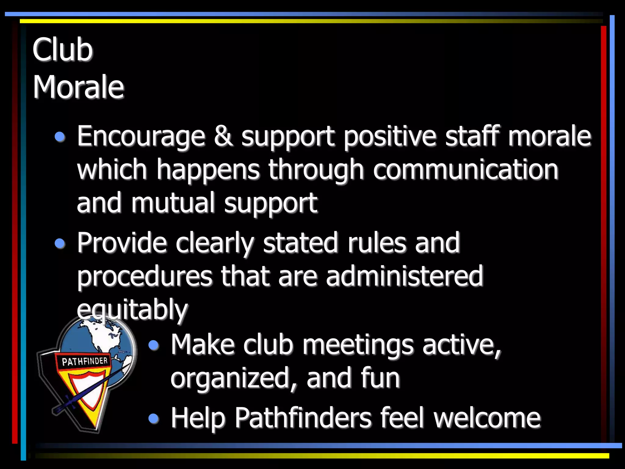 Club
Morale
• Encourage & support positive staff morale
which happens through communication
and mutual support
• Provide clearly stated rules and
procedures that are administered
equitably
• Make club meetings active,
organized, and fun
• Help Pathfinders feel welcome
 
