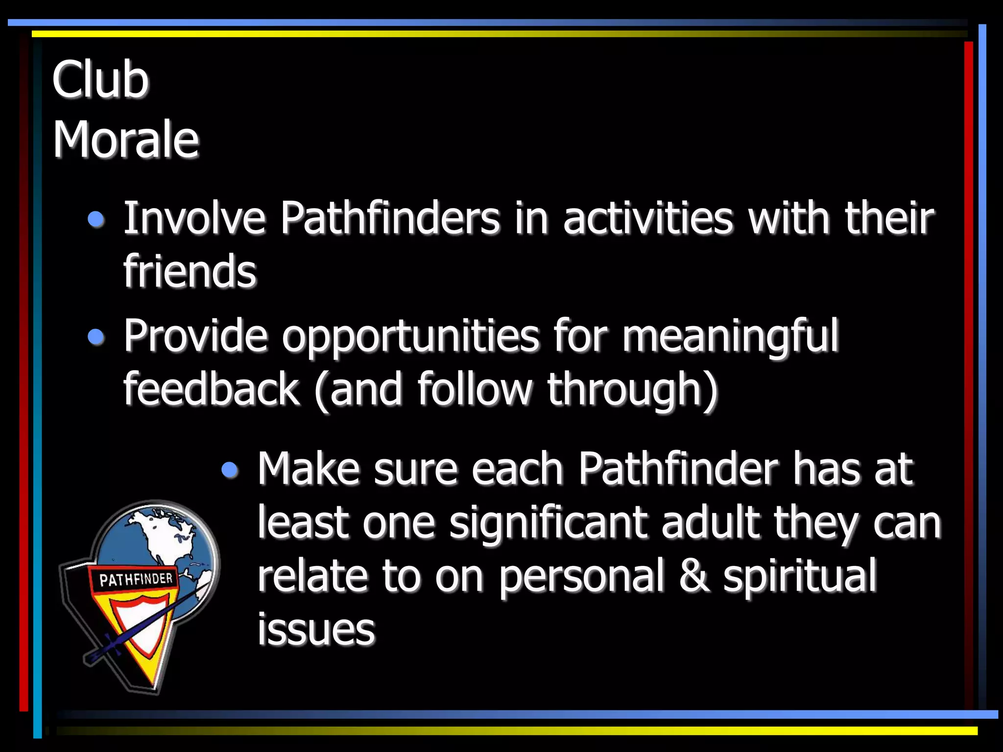 Club
Morale
• Involve Pathfinders in activities with their
friends
• Provide opportunities for meaningful
feedback (and follow through)
• Make sure each Pathfinder has at
least one significant adult they can
relate to on personal & spiritual
issues
 