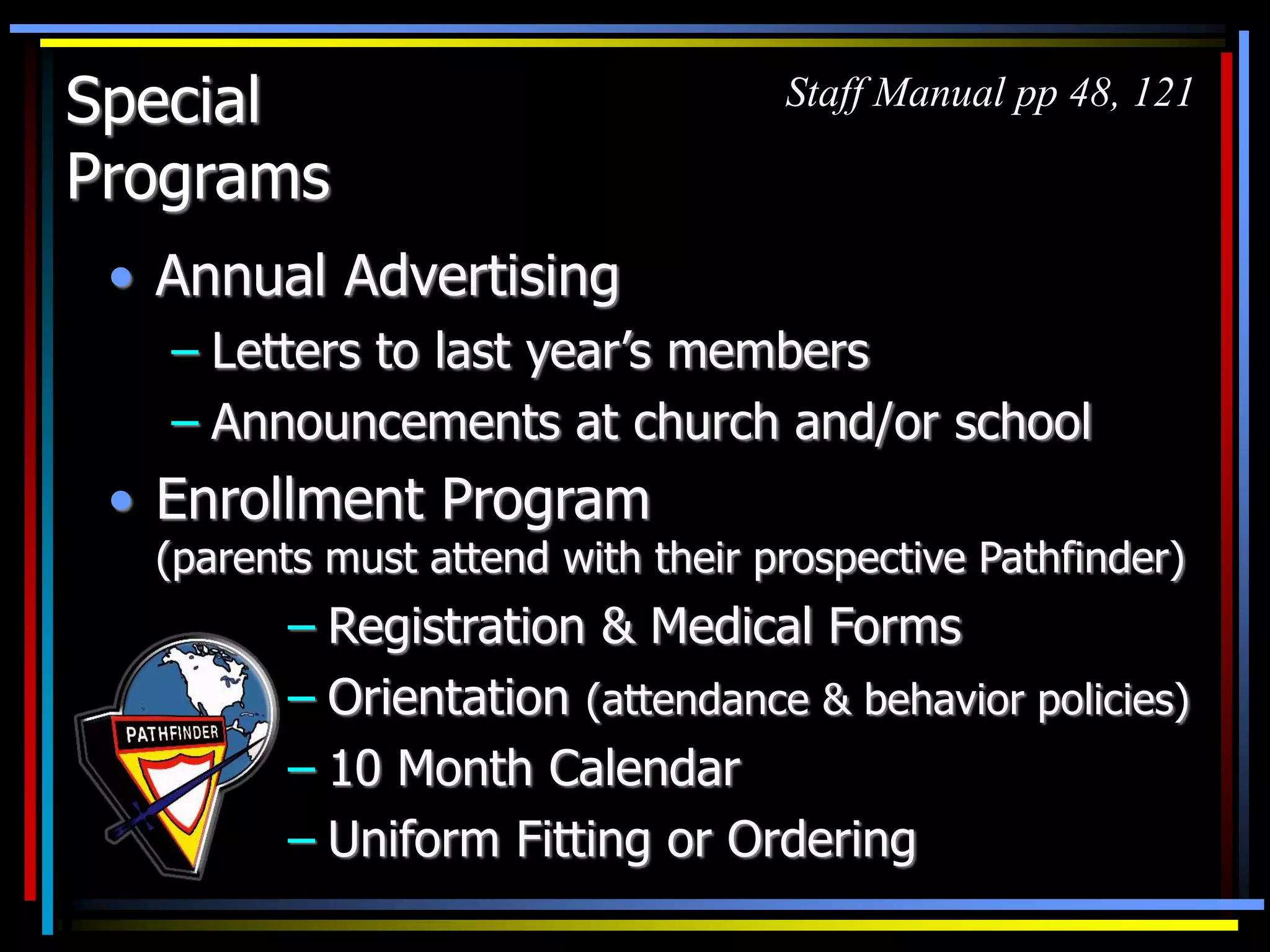 Special
Programs
• Annual Advertising
– Letters to last year’s members
– Announcements at church and/or school
• Enrollment Program
(parents must attend with their prospective Pathfinder)
– Registration & Medical Forms
– Orientation (attendance & behavior policies)
– 10 Month Calendar
– Uniform Fitting or Ordering
Staff Manual pp 48, 121
 