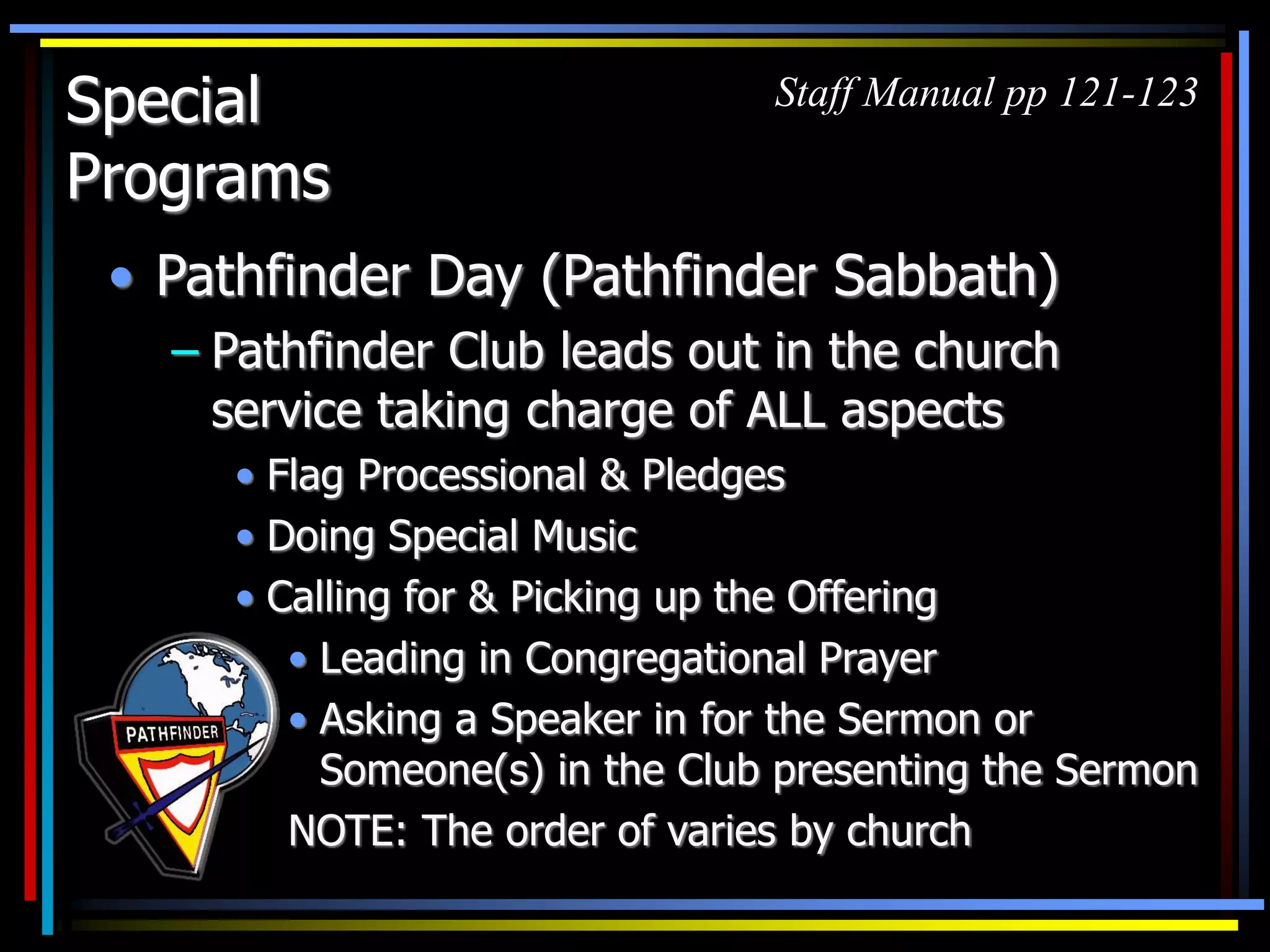 Special
Programs
• Pathfinder Day (Pathfinder Sabbath)
– Pathfinder Club leads out in the church
service taking charge of ALL aspects
• Flag Processional & Pledges
• Doing Special Music
• Calling for & Picking up the Offering
Staff Manual pp 121-123
• Leading in Congregational Prayer
• Asking a Speaker in for the Sermon or
Someone(s) in the Club presenting the Sermon
NOTE: The order of varies by church
 