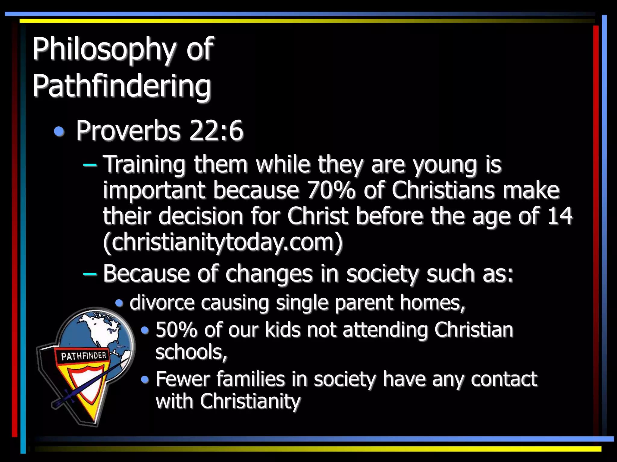 Philosophy of
Pathfindering
• Proverbs 22:6
– Training them while they are young is
important because 70% of Christians make
their decision for Christ before the age of 14
(christianitytoday.com)
– Because of changes in society such as:
• divorce causing single parent homes,
• 50% of our kids not attending Christian
schools,
• Fewer families in society have any contact
with Christianity
 