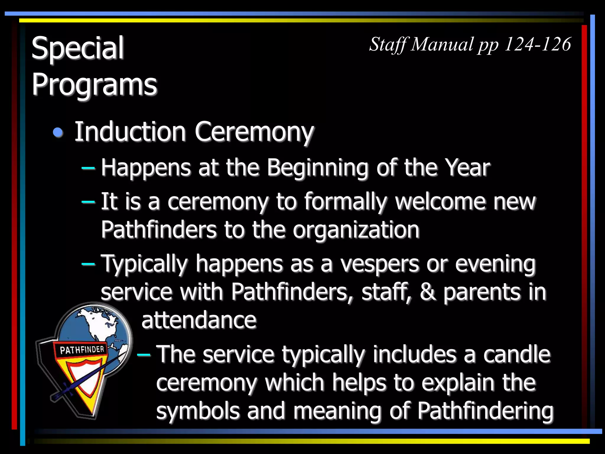 Special
Programs
• Induction Ceremony
– Happens at the Beginning of the Year
– It is a ceremony to formally welcome new
Pathfinders to the organization
– Typically happens as a vespers or evening
service with Pathfinders, staff, & parents in
attendance
Staff Manual pp 124-126
– The service typically includes a candle
ceremony which helps to explain the
symbols and meaning of Pathfindering
 