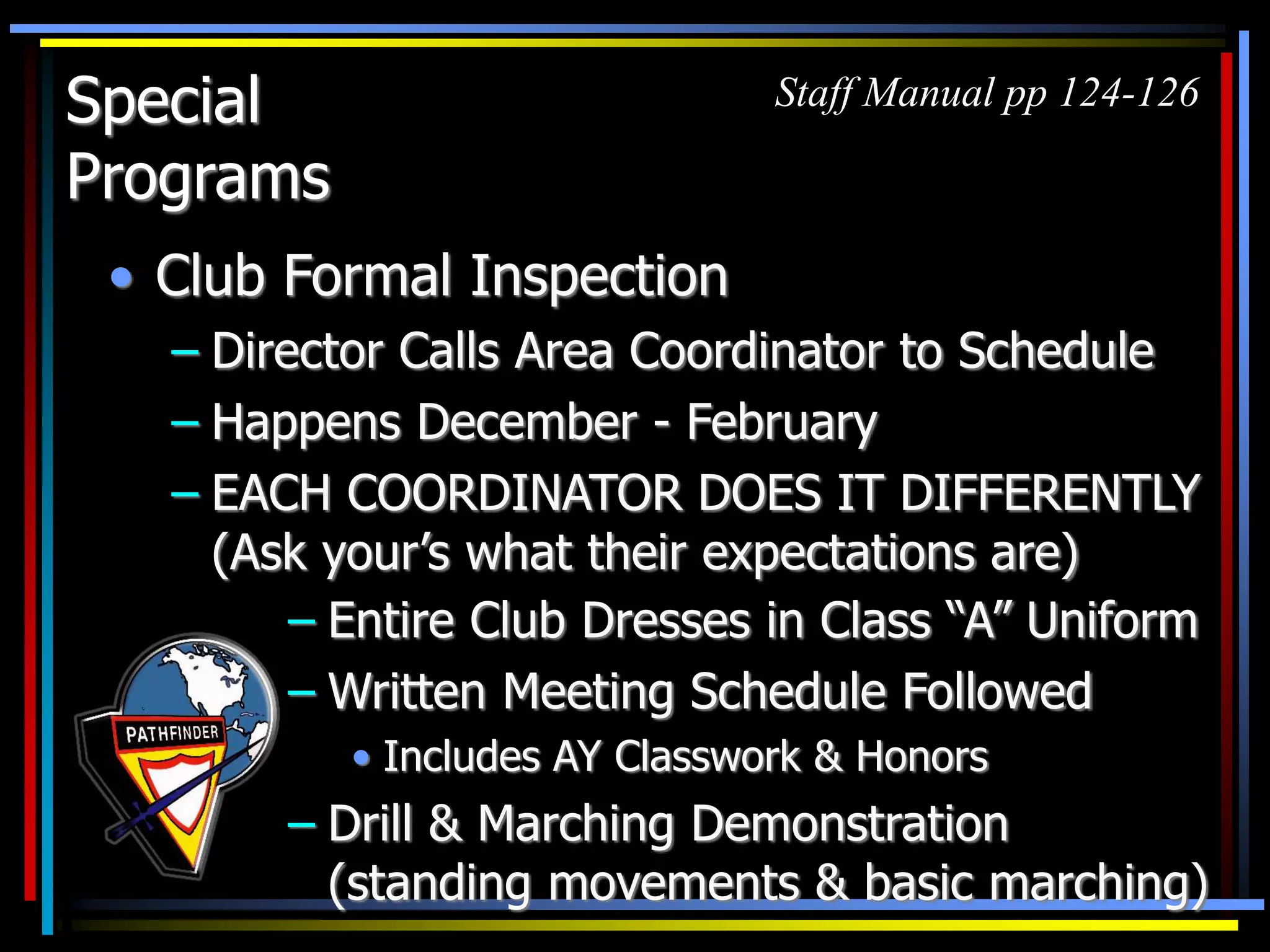 Special
Programs
• Club Formal Inspection
– Director Calls Area Coordinator to Schedule
– Happens December - February
– EACH COORDINATOR DOES IT DIFFERENTLY
(Ask your’s what their expectations are)
Staff Manual pp 124-126
– Entire Club Dresses in Class “A” Uniform
– Written Meeting Schedule Followed
• Includes AY Classwork & Honors
– Drill & Marching Demonstration
(standing movements & basic marching)
 