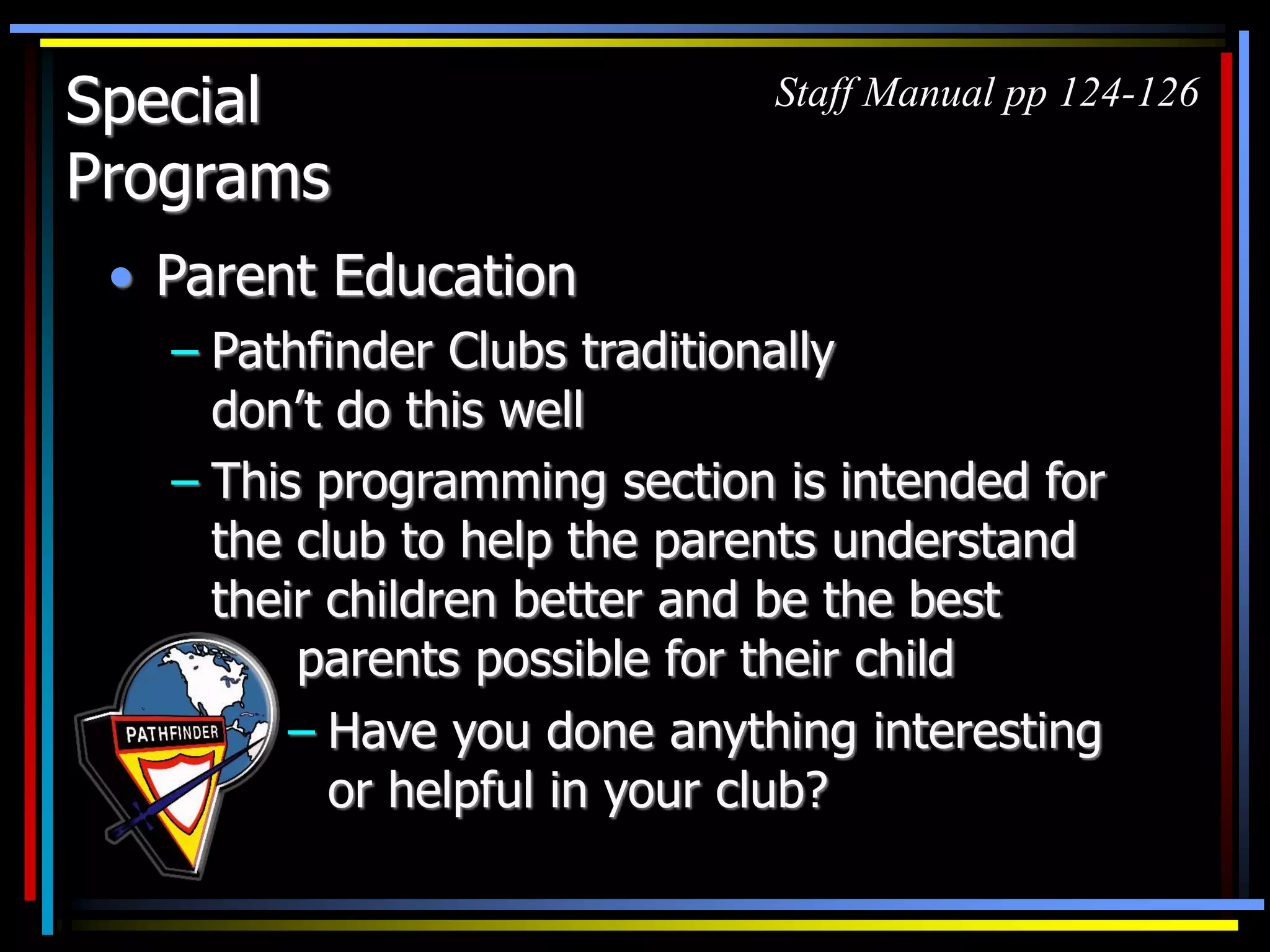 Special
Programs
• Parent Education
– Pathfinder Clubs traditionally
don’t do this well
– This programming section is intended for
the club to help the parents understand
their children better and be the best
parents possible for their child
Staff Manual pp 124-126
– Have you done anything interesting
or helpful in your club?
 