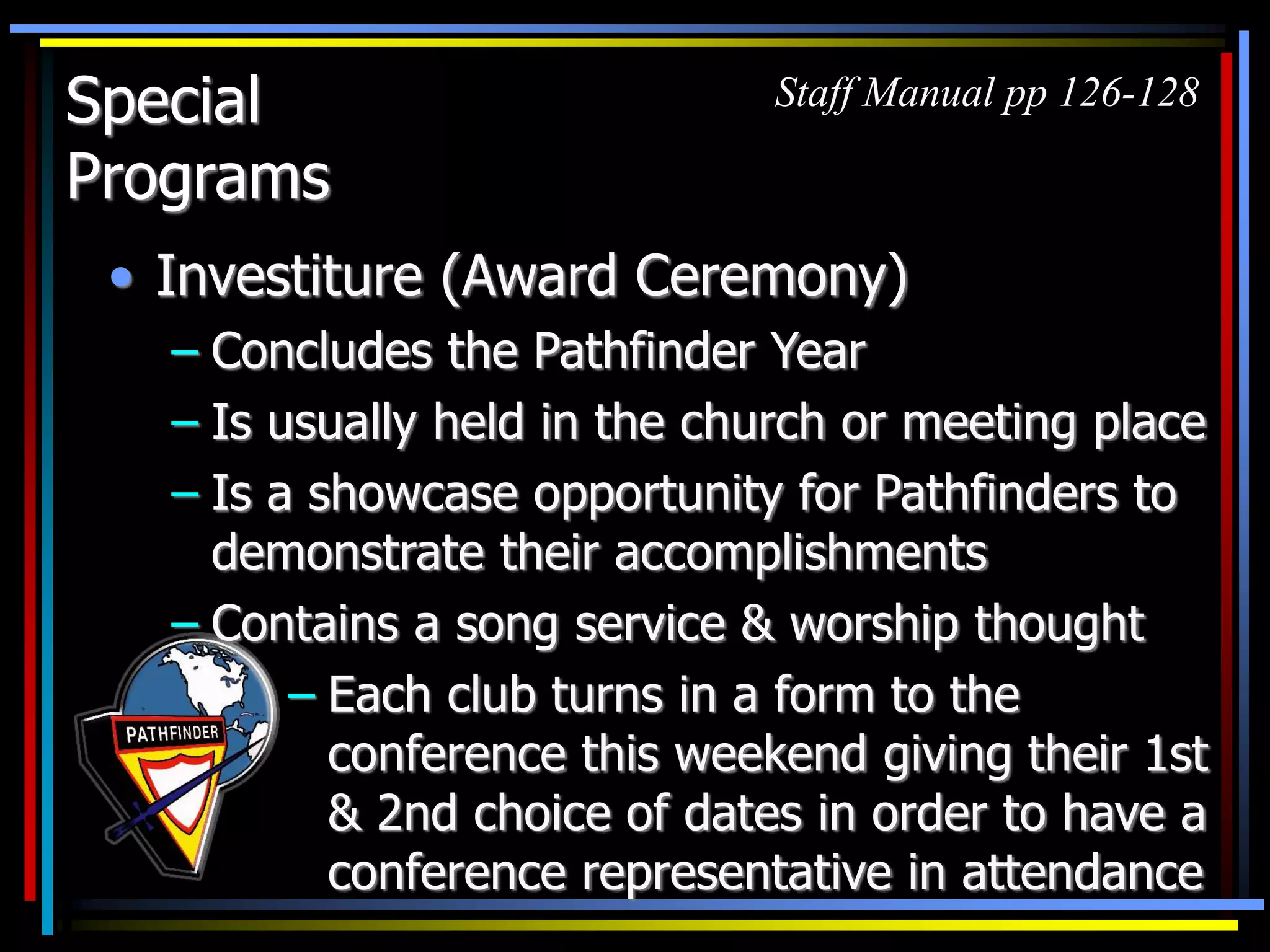 Special
Programs
• Investiture (Award Ceremony)
– Concludes the Pathfinder Year
– Is usually held in the church or meeting place
– Is a showcase opportunity for Pathfinders to
demonstrate their accomplishments
– Contains a song service & worship thought
Staff Manual pp 126-128
– Each club turns in a form to the
conference this weekend giving their 1st
& 2nd choice of dates in order to have a
conference representative in attendance
 