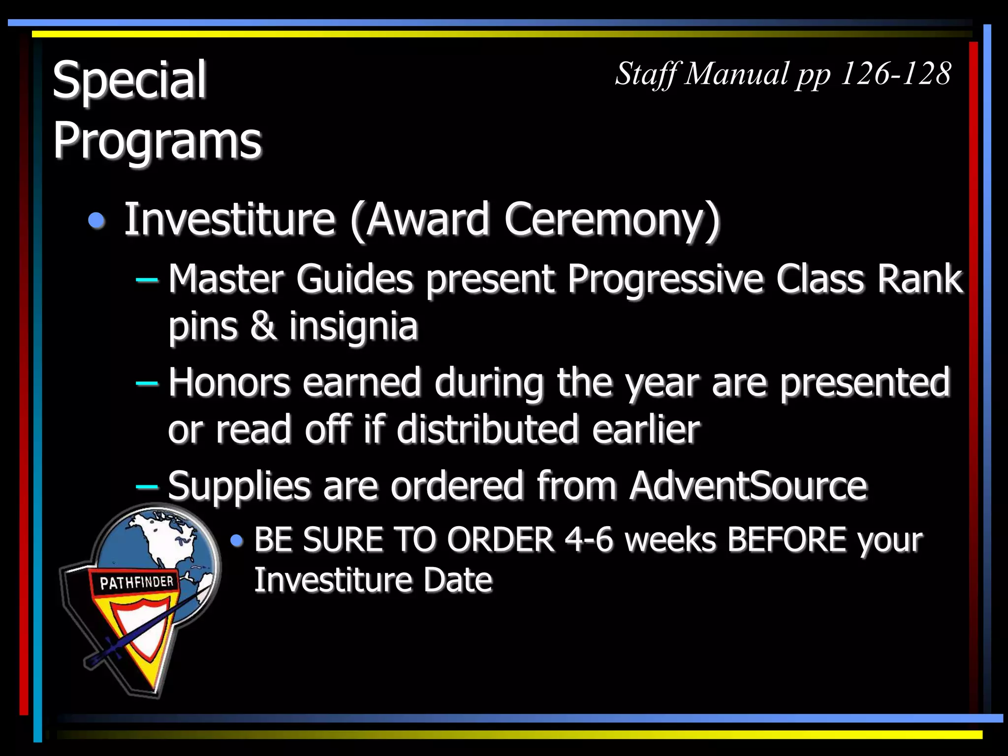 Special
Programs
• Investiture (Award Ceremony)
– Master Guides present Progressive Class Rank
pins & insignia
– Honors earned during the year are presented
or read off if distributed earlier
– Supplies are ordered from AdventSource
Staff Manual pp 126-128
• BE SURE TO ORDER 4-6 weeks BEFORE your
Investiture Date
 