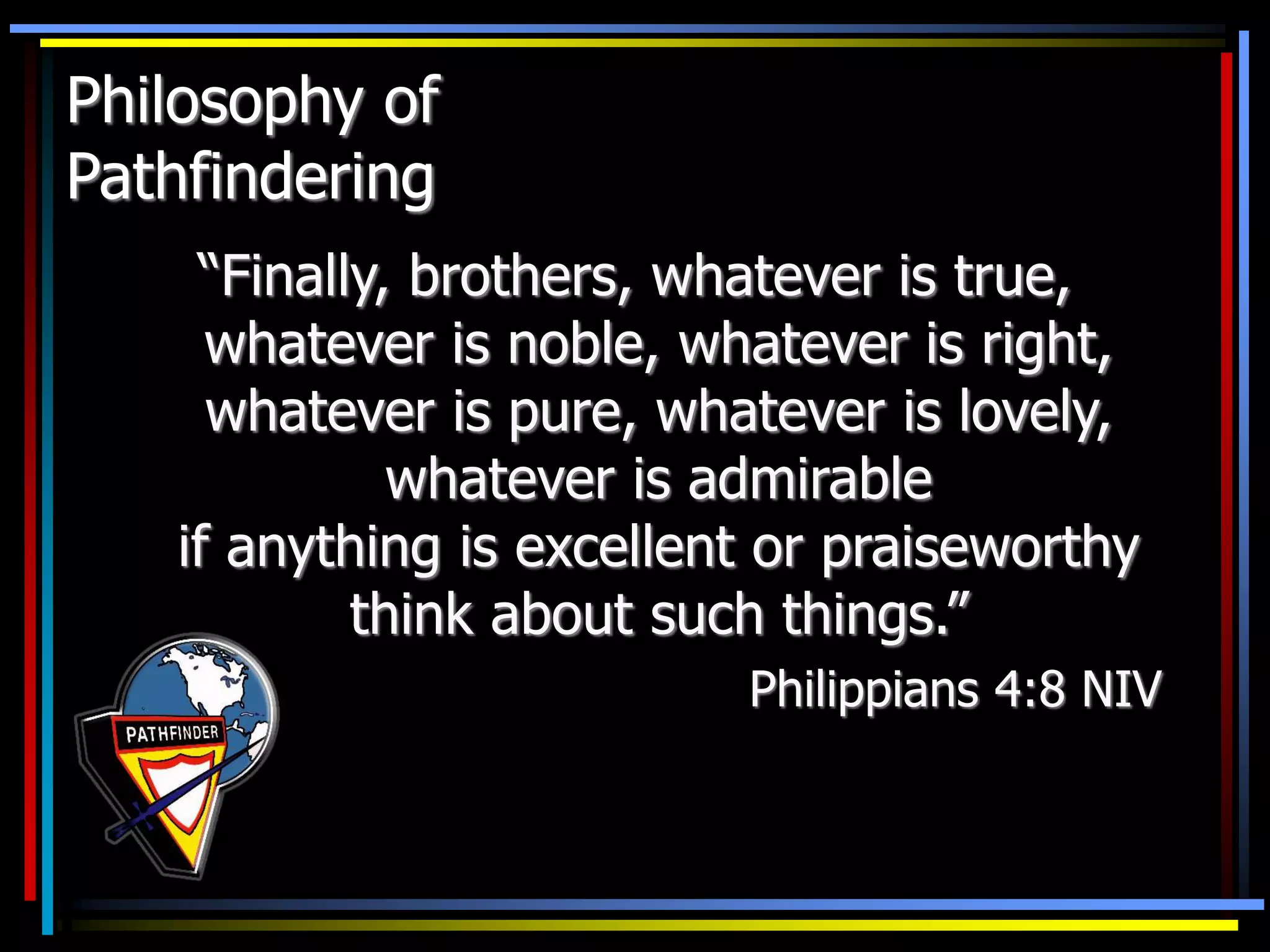 Philosophy of
Pathfindering
“Finally, brothers, whatever is true,
whatever is noble, whatever is right,
whatever is pure, whatever is lovely,
whatever is admirable
if anything is excellent or praiseworthy
think about such things.”
Philippians 4:8 NIV
 