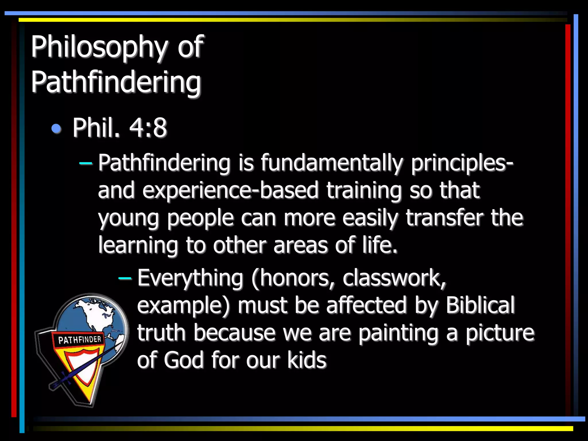 Philosophy of
Pathfindering
• Phil. 4:8
– Pathfindering is fundamentally principles-
and experience-based training so that
young people can more easily transfer the
learning to other areas of life.
– Everything (honors, classwork,
example) must be affected by Biblical
truth because we are painting a picture
of God for our kids
 