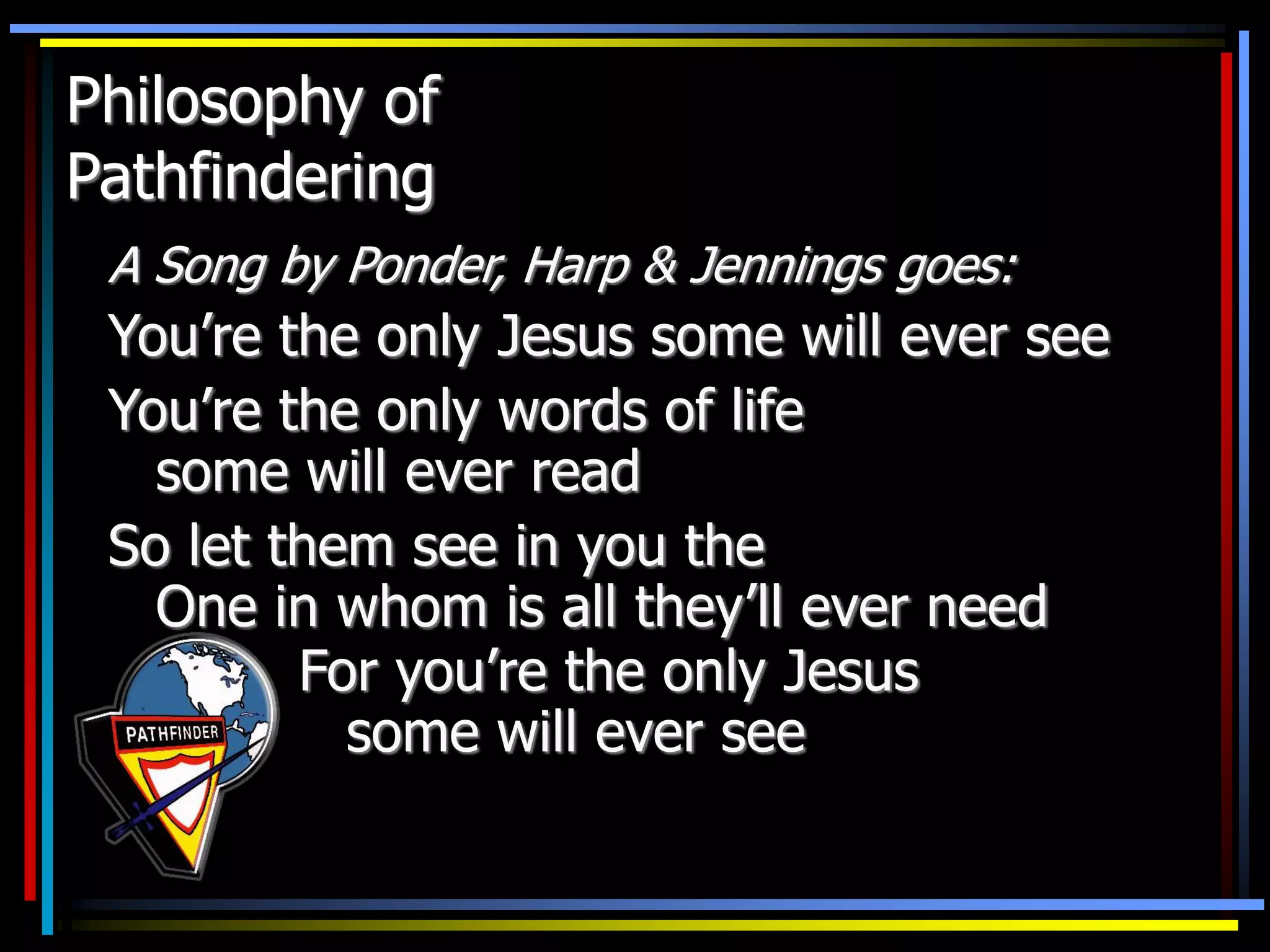 Philosophy of
Pathfindering
A Song by Ponder, Harp & Jennings goes:
You’re the only Jesus some will ever see
You’re the only words of life
some will ever read
So let them see in you the
One in whom is all they’ll ever need
For you’re the only Jesus
some will ever see
 