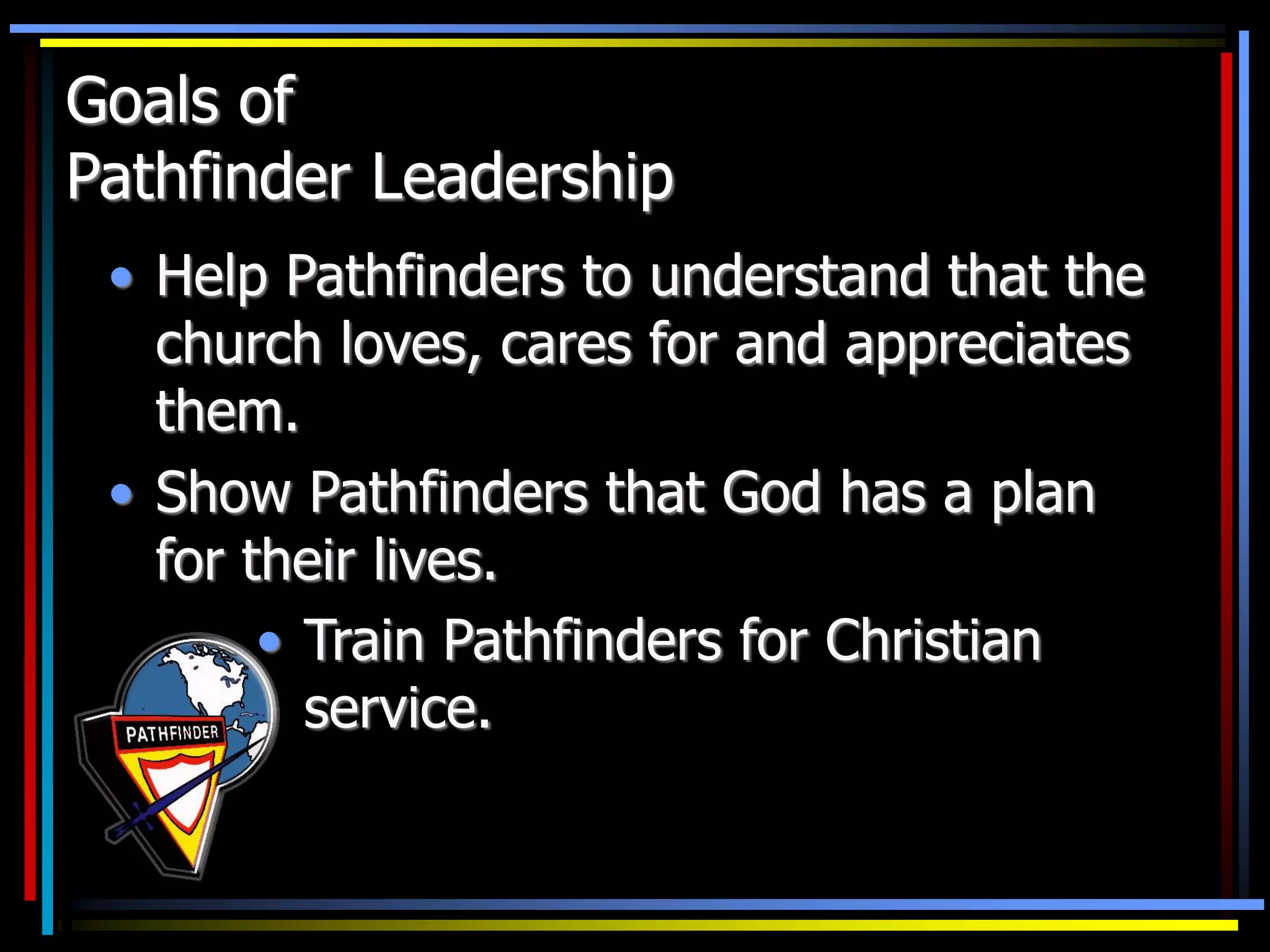 Goals of
Pathfinder Leadership
• Help Pathfinders to understand that the
church loves, cares for and appreciates
them.
• Show Pathfinders that God has a plan
for their lives.
• Train Pathfinders for Christian
service.
 
